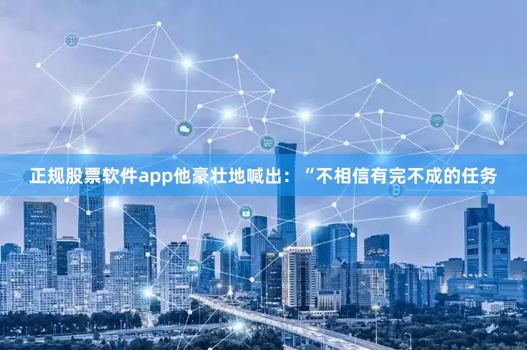 正规股票软件app他豪壮地喊出：“不相信有完不成的任务