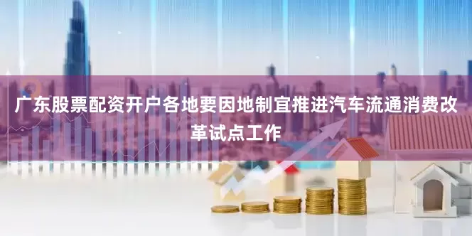 广东股票配资开户各地要因地制宜推进汽车流通消费改革试点工作