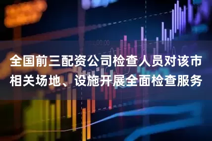 全国前三配资公司检查人员对该市相关场地、设施开展全面检查服务