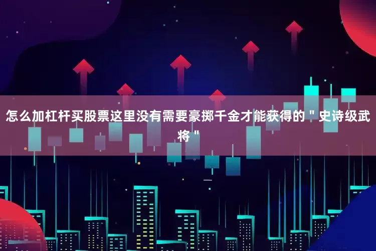 怎么加杠杆买股票这里没有需要豪掷千金才能获得的＂史诗级武将＂