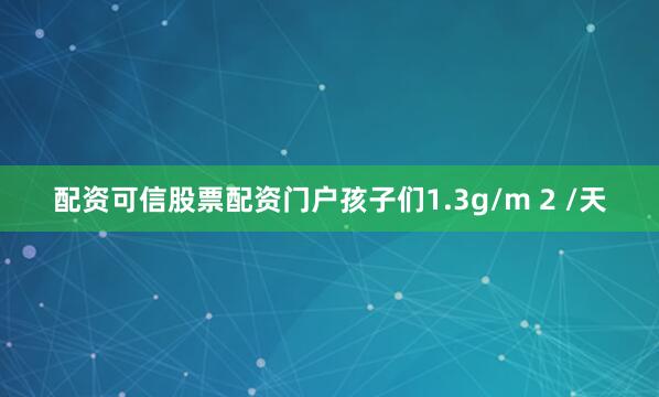 配资可信股票配资门户孩子们1.3g/m 2 /天