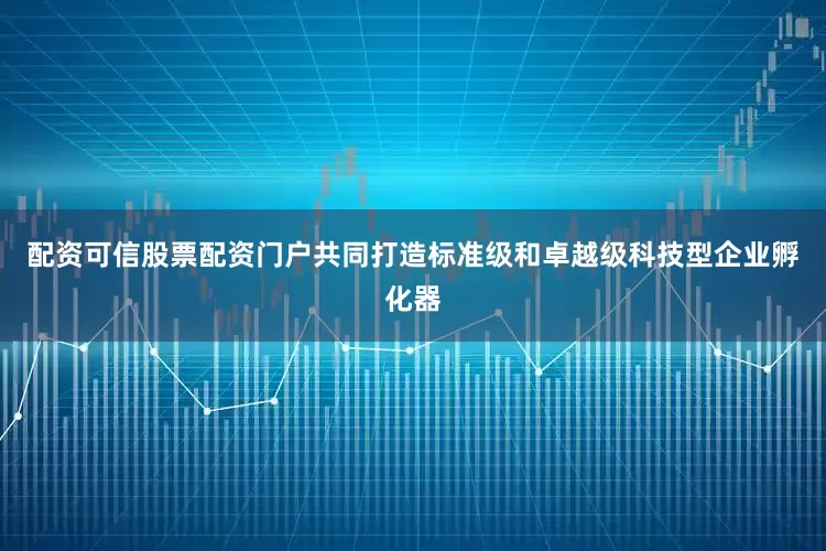 配资可信股票配资门户共同打造标准级和卓越级科技型企业孵化器