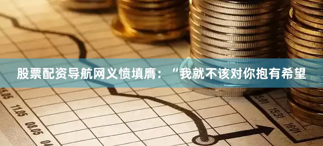 股票配资导航网义愤填膺：“我就不该对你抱有希望