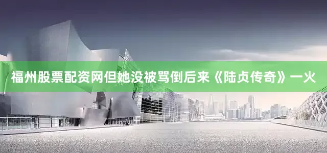 福州股票配资网但她没被骂倒后来《陆贞传奇》一火