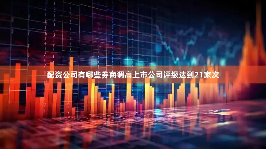 配资公司有哪些券商调高上市公司评级达到21家次