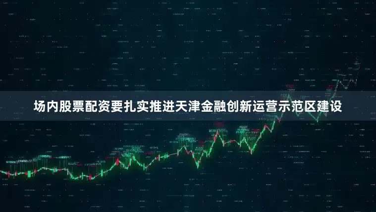场内股票配资要扎实推进天津金融创新运营示范区建设